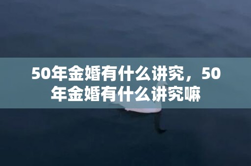 50年金婚有什么讲究，50年金婚有什么讲究嘛