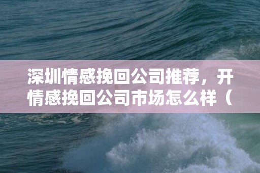 深圳情感挽回公司推荐，开情感挽回公司市场怎么样（情感挽回机构加盟）