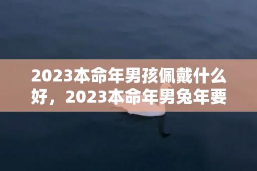 2023本命年男孩佩戴什么好，2023本命年男兔年要注意什么 本命年要注意什么女性