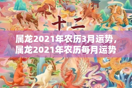 属龙2021年农历3月运势，属龙2021年农历每月运势详解 三月事业上升