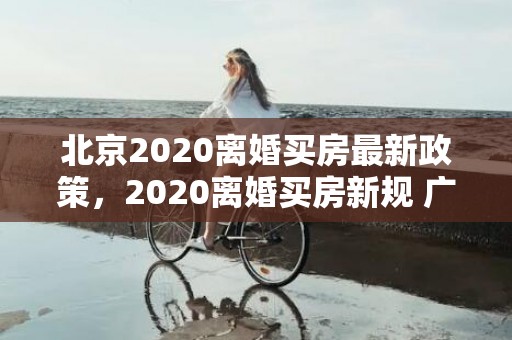 北京2020离婚买房最新政策，2020离婚买房新规 广州