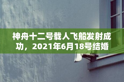 神舟十二号载人飞船发射成功，2021年6月18号结婚好吗