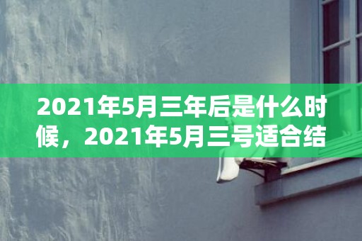 2021年5月三年后是什么时候，2021年5月三号适合结婚吗