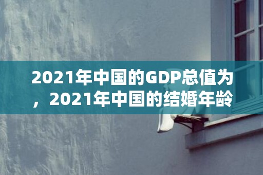 2021年中国的GDP总值为，2021年中国的结婚年龄