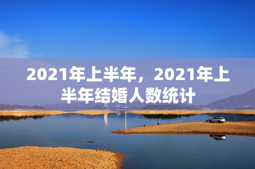 2021年上半年，2021年上半年结婚人数统计