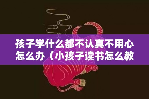 孩子学什么都不认真不用心怎么办（小孩子读书怎么教都记不住怎么办）