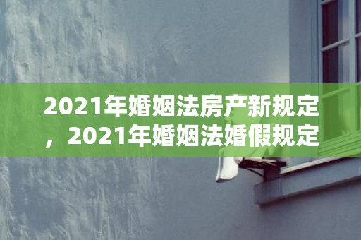 2021年婚姻法房产新规定，2021年婚姻法婚假规定