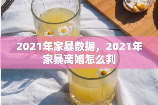 2021年家暴数据，2021年家暴离婚怎么判