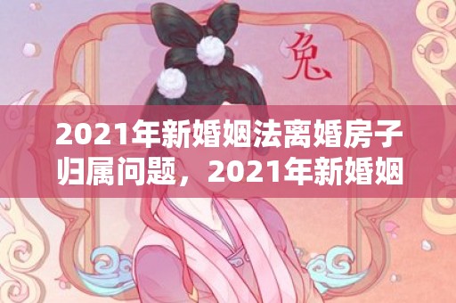 2021年新婚姻法离婚房子归属问题，2021年新婚姻法完整版