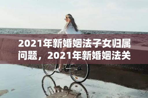 2021年新婚姻法子女归属问题，2021年新婚姻法关于房产