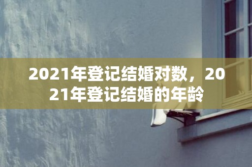 2021年登记结婚对数，2021年登记结婚的年龄