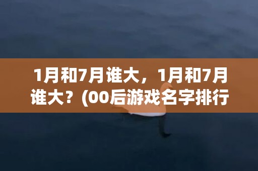 1月和7月谁大，1月和7月谁大？(00后游戏名字排行榜？)