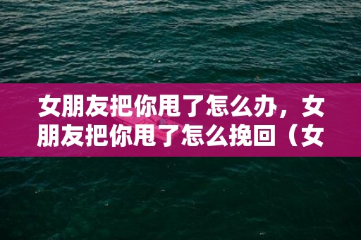 女朋友把你甩了怎么办，女朋友把你甩了怎么挽回（女朋友把你甩了怎么挽回呢）