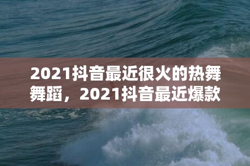 2021抖音最近很火的热舞舞蹈，2021抖音最近爆款文案