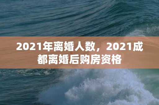 2021年离婚人数，2021成都离婚后购房资格