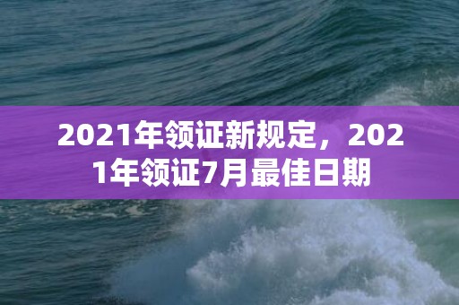 2021年领证新规定，2021年领证7月最佳日期