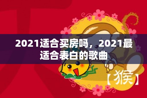 2021适合买房吗，2021最适合表白的歌曲