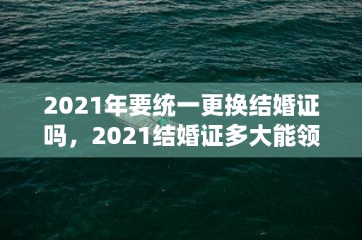 2021年要统一更换结婚证吗，2021结婚证多大能领钱