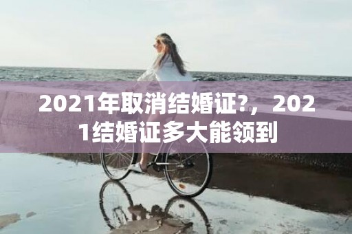 2021年取消结婚证?，2021结婚证多大能领到