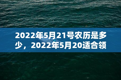 2022年5月21号农历是多少，2022年5月20适合领证吗