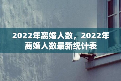 2022年离婚人数，2022年离婚人数最新统计表