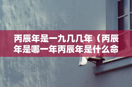 丙辰年是一九几几年（丙辰年是哪一年丙辰年是什么命?）