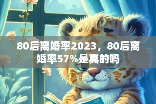 80后离婚率2023，80后离婚率57%是真的吗