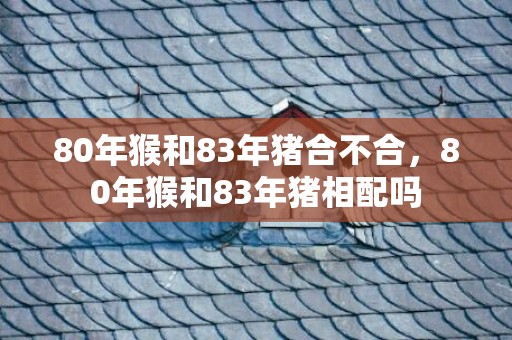 80年猴和83年猪合不合，80年猴和83年猪相配吗