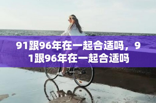 91跟96年在一起合适吗，91跟96年在一起合适吗