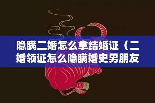 隐瞒二婚怎么拿结婚证（二婚领证怎么隐瞒婚史男朋友接受不了二婚如何挽回）