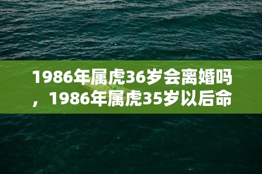 1986年属虎36岁会离婚吗，1986年属虎35岁以后命运,2021牛年里的运势表现