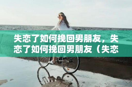 失恋了如何挽回男朋友，失恋了如何挽回男朋友（失恋了如何挽回男朋友的句子）