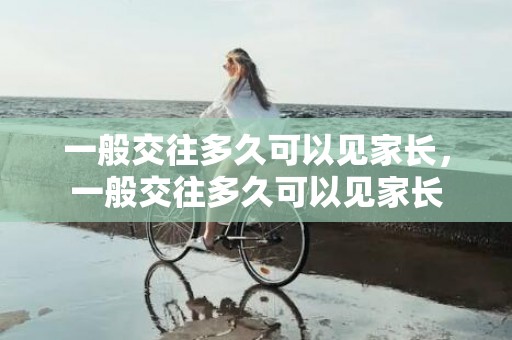 一般交往多久可以见家长，一般交往多久可以见家长