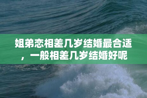 姐弟恋相差几岁结婚最合适，一般相差几岁结婚好呢