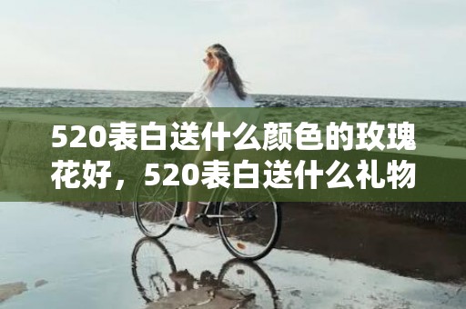 520表白送什么颜色的玫瑰花好，520表白送什么礼物好呢