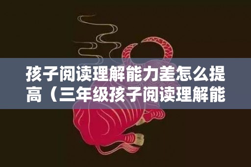 孩子阅读理解能力差怎么提高（三年级孩子阅读理解能力差怎么提高）