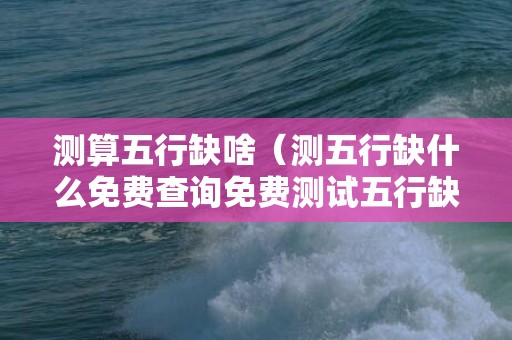 测算五行缺啥（测五行缺什么免费查询免费测试五行缺什么）