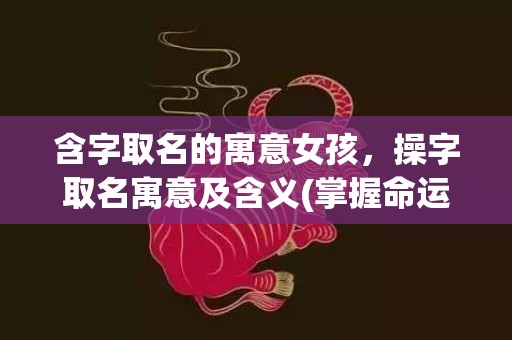 含字取名的寓意女孩，操字取名寓意及含义(掌握命运，成就未来：以操字取名寓意命名的技巧和经验)