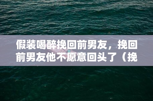 假装喝醉挽回前男友，挽回前男友他不愿意回头了（挽回前男友他不愿意回头了为什么）