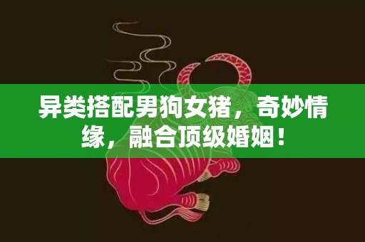 异类搭配男狗女猪，奇妙情缘，融合顶级婚姻！