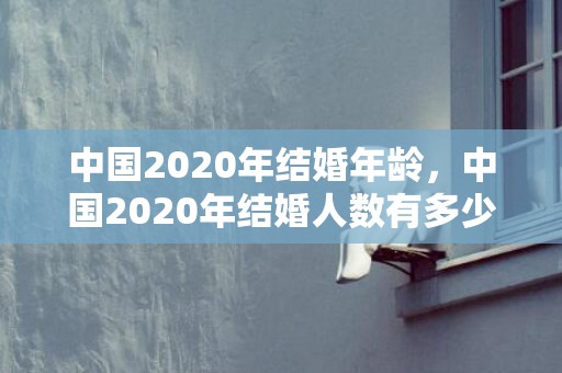 中国2020年结婚年龄，中国2020年结婚人数有多少