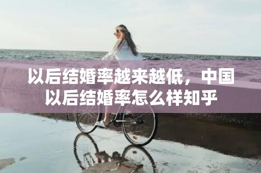 以后结婚率越来越低，中国以后结婚率怎么样知乎