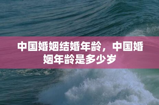 中国婚姻结婚年龄，中国婚姻年龄是多少岁