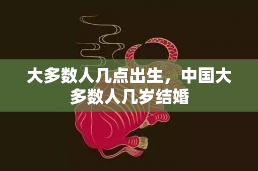 大多数人几点出生，中国大多数人几岁结婚