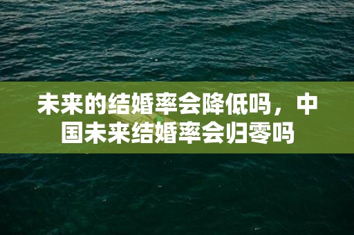 未来的结婚率会降低吗，中国未来结婚率会归零吗