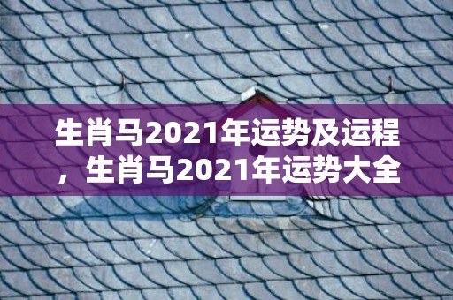 生肖马2021年运势及运程，生肖马2021年运势大全 桃花运好吗