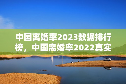 中国离婚率2023数据排行榜，中国离婚率2022真实数据