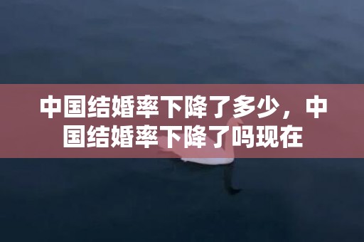 中国结婚率下降了多少，中国结婚率下降了吗现在