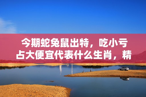  今期蛇兔鼠出特，吃小亏占大便宜代表什么生肖，精准已答落实