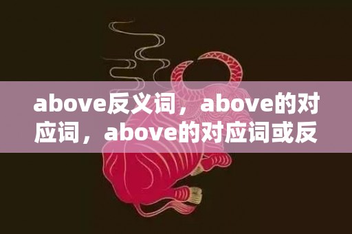 above反义词，above的对应词，above的对应词或反义词